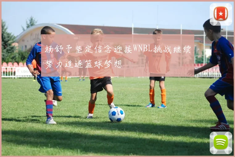 杨舒予坚定信念迎接WNBL挑战继续努力追逐篮球梦想