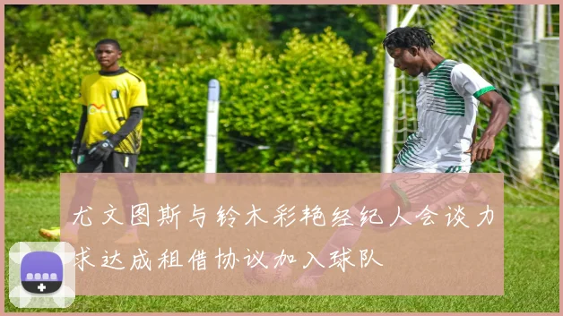 尤文图斯与铃木彩艳经纪人会谈力求达成租借协议加入球队