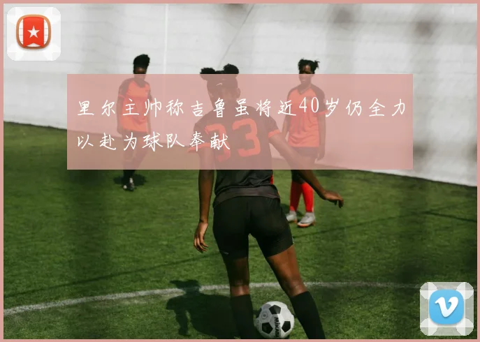 里尔主帅称吉鲁虽将近40岁仍全力以赴为球队奉献