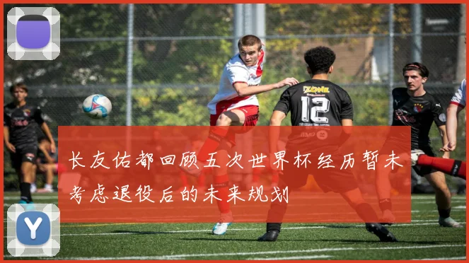 长友佑都回顾五次世界杯经历暂未考虑退役后的未来规划