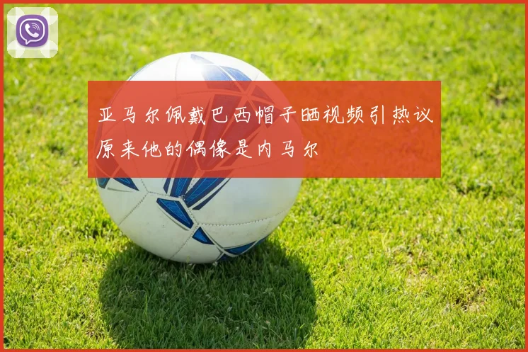 亚马尔佩戴巴西帽子晒视频引热议原来他的偶像是内马尔