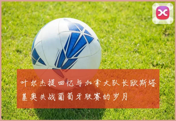 叶尔杰提回忆与加拿大队长欧斯塔基奥共战葡萄牙联赛的岁月