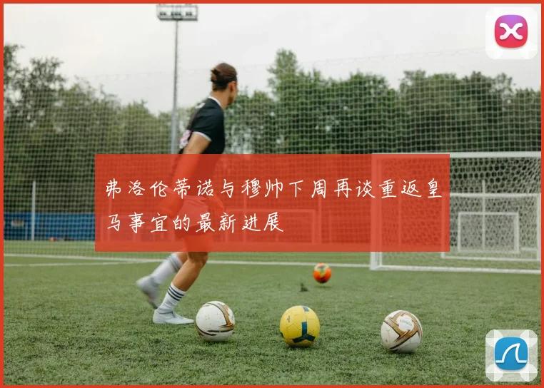 弗洛伦蒂诺与穆帅下周再谈重返皇马事宜的最新进展