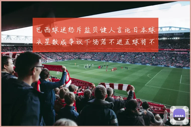 巴西球迷怒斥盐贝健人言论日本球衣星数成争议下场若不进五球将不庆祝
