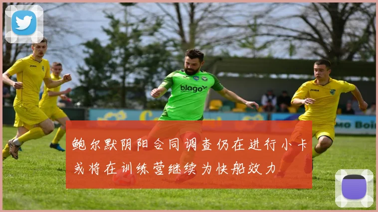 鲍尔默阴阳合同调查仍在进行小卡或将在训练营继续为快船效力