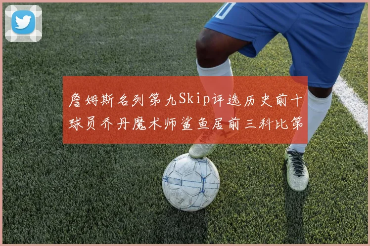 詹姆斯名列第九Skip评选历史前十球员乔丹魔术师鲨鱼居前三科比第七