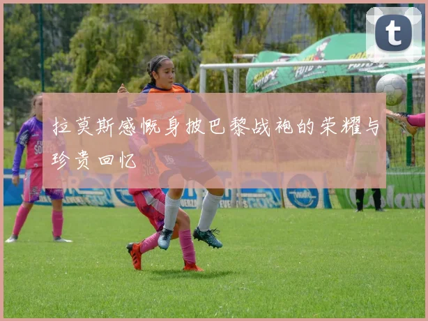 拉莫斯感慨身披巴黎战袍的荣耀与珍贵回忆