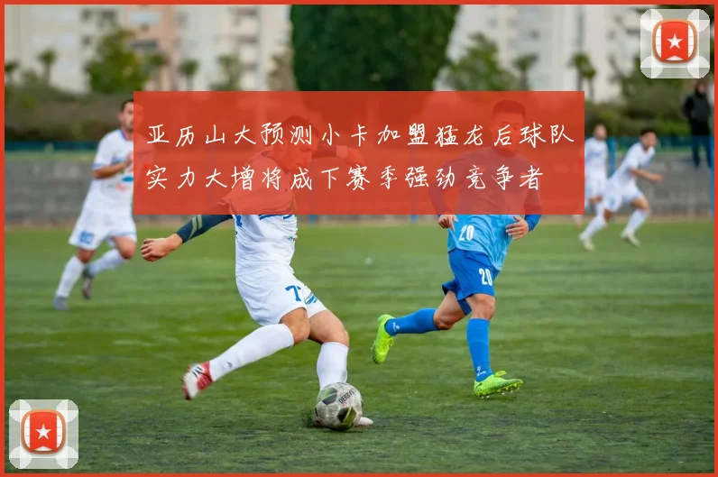亚历山大预测小卡加盟猛龙后球队实力大增将成下赛季强劲竞争者