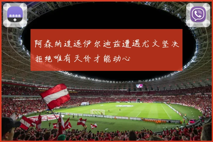 阿森纳追逐伊尔迪兹遭遇尤文坚决拒绝唯有天价才能动心