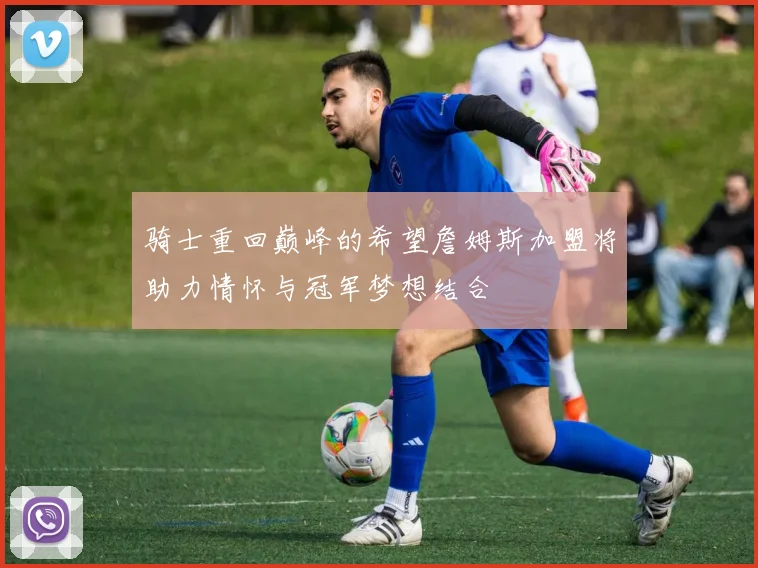 骑士重回巅峰的希望詹姆斯加盟将助力情怀与冠军梦想结合
