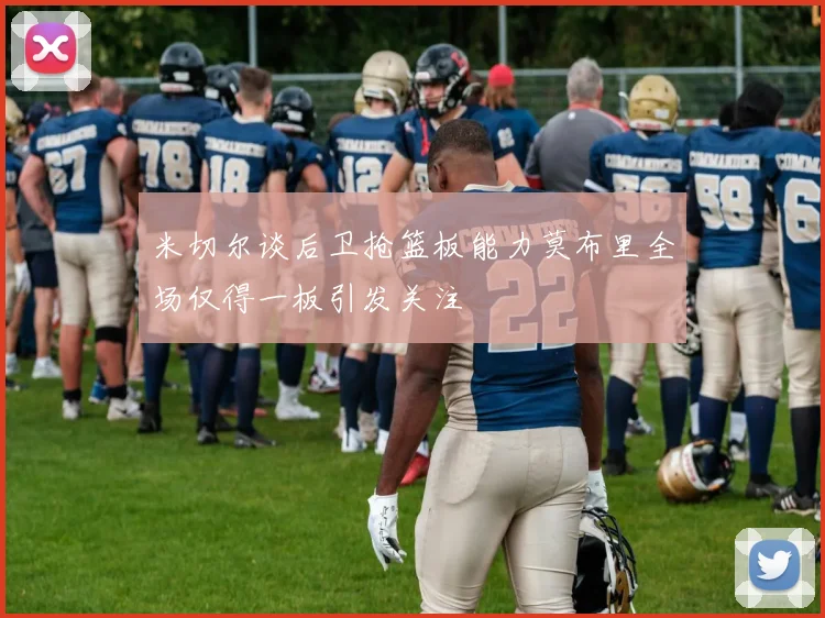 米切尔谈后卫抢篮板能力莫布里全场仅得一板引发关注
