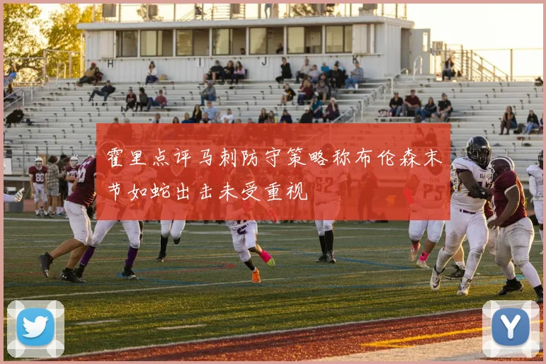 霍里点评马刺防守策略称布伦森末节如蛇出击未受重视