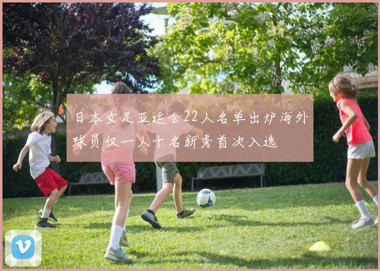 日本女足亚运会22人名单出炉海外球员仅一人十名新秀首次入选