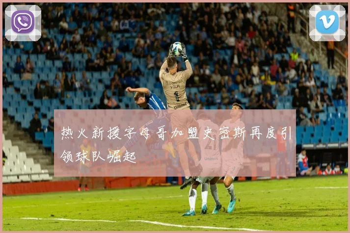 热火新援字母哥加盟史密斯再度引领球队崛起
