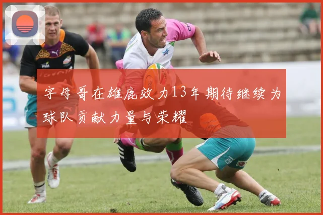 字母哥在雄鹿效力13年期待继续为球队贡献力量与荣耀