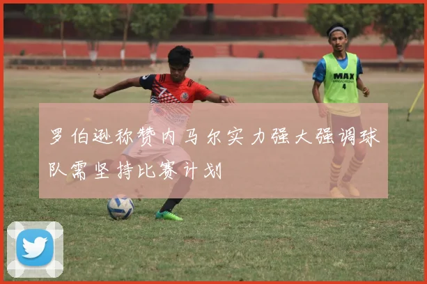罗伯逊称赞内马尔实力强大强调球队需坚持比赛计划