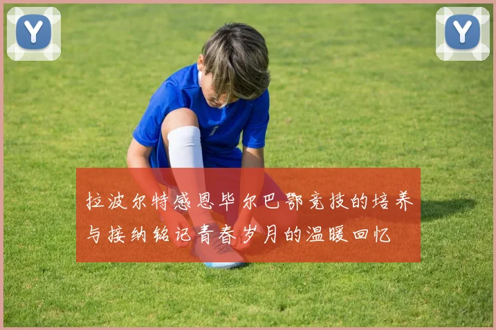 拉波尔特感恩毕尔巴鄂竞技的培养与接纳铭记青春岁月的温暖回忆