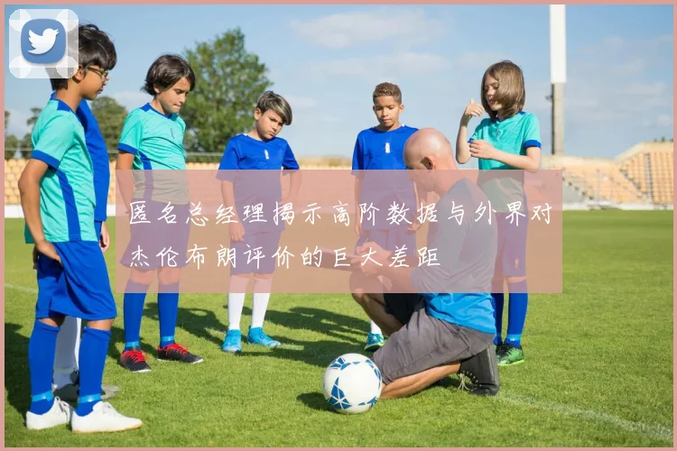 匿名总经理揭示高阶数据与外界对杰伦布朗评价的巨大差距