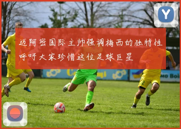 迈阿密国际主帅强调梅西的独特性呼吁大家珍惜这位足球巨星